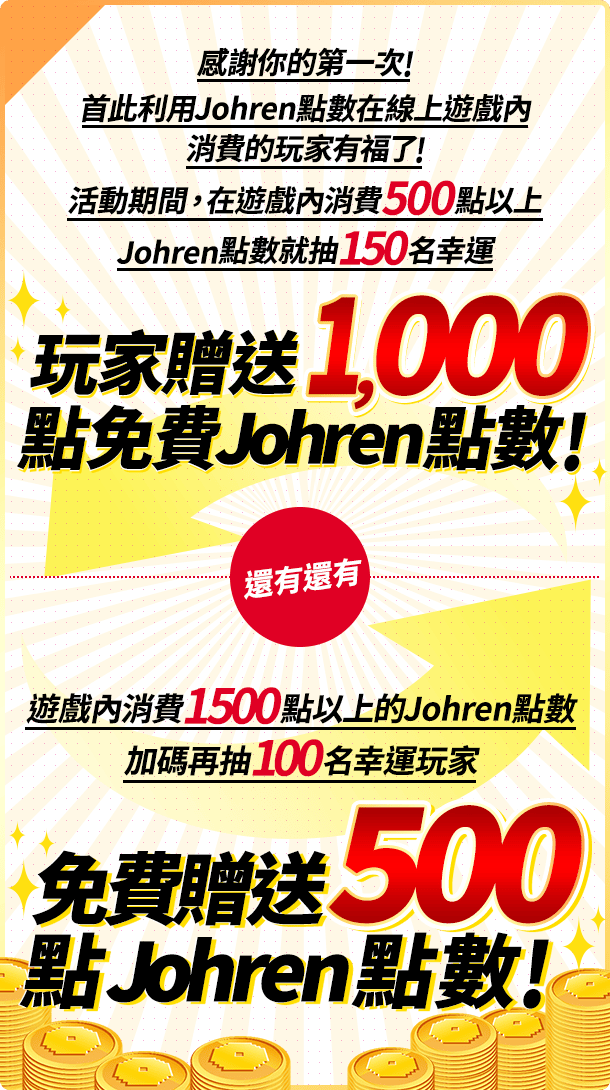 感謝你的第一次!首此利用Johren點數在線上遊戲內消費的玩家有福了!
                        活動期間,在遊戲內消費500點以上Johren點數就抽150名幸運玩家贈送1,000點免費Johren點數!